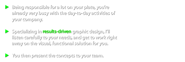 Being responsible for a lot on your plate, you're already very busy with the day-to-day activities of your company. Specializing in results-driven graphic design, I'll listen carefully to your needs, and get to work right away on the visual, functional solution for you. You then present the concepts to your team.